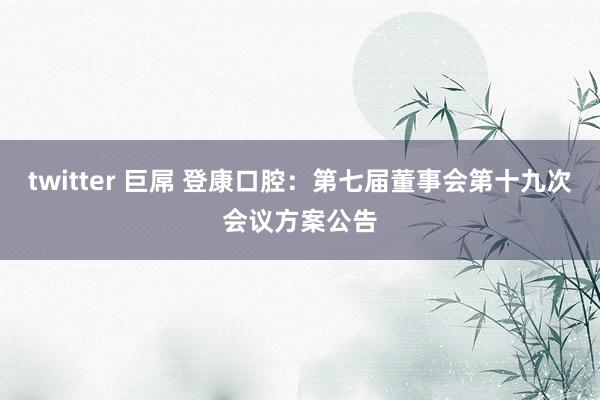 twitter 巨屌 登康口腔：第七届董事会第十九次会议方案公告
