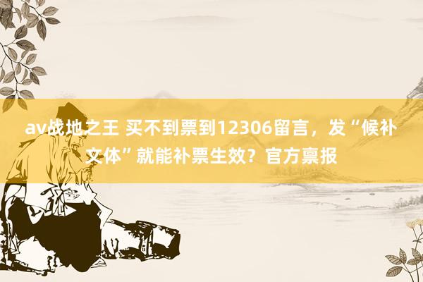 av战地之王 买不到票到12306留言，发“候补文体”就能补票生效？官方禀报