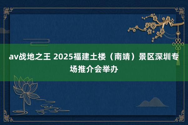 av战地之王 2025福建土楼（南靖）景区深圳专场推介会举办
