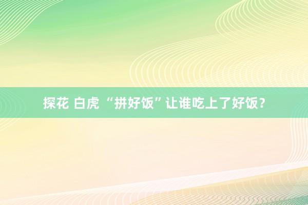 探花 白虎 “拼好饭”让谁吃上了好饭？