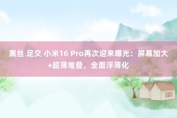 黑丝 足交 小米16 Pro再次迎来曝光：屏幕加大+超薄堆叠，全面浮薄化