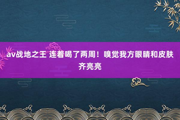 av战地之王 连着喝了两周！嗅觉我方眼睛和皮肤齐亮亮