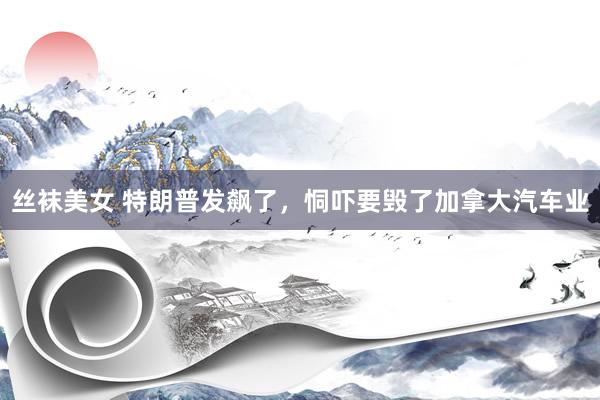 丝袜美女 特朗普发飙了，恫吓要毁了加拿大汽车业