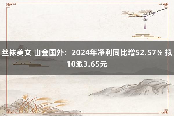 丝袜美女 山金国外：2024年净利同比增52.57% 拟10派3.65元