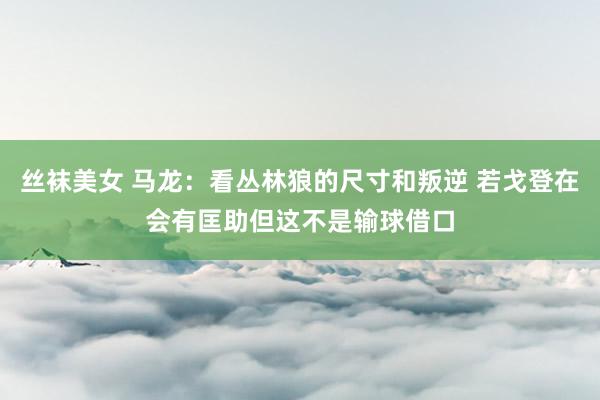 丝袜美女 马龙：看丛林狼的尺寸和叛逆 若戈登在会有匡助但这不是输球借口