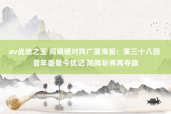 av战地之王 同曦晒对阵广厦海报：第三十八回 昔年盛景今犹记 陷阵斩将再夺旗