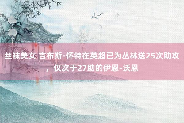 丝袜美女 吉布斯-怀特在英超已为丛林送25次助攻，仅次于27助的伊恩-沃恩