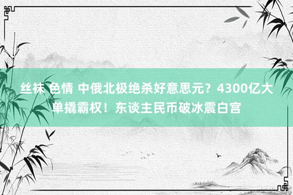 丝袜 色情 中俄北极绝杀好意思元？4300亿大单撬霸权！东谈主民币破冰震白宫