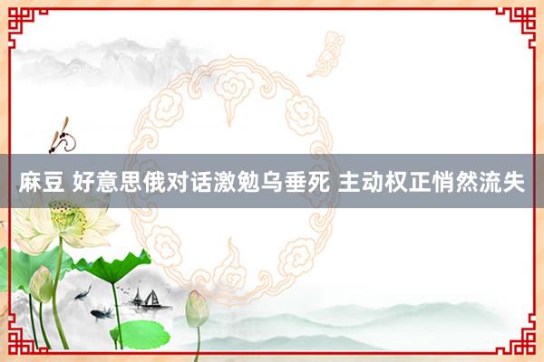 麻豆 好意思俄对话激勉乌垂死 主动权正悄然流失
