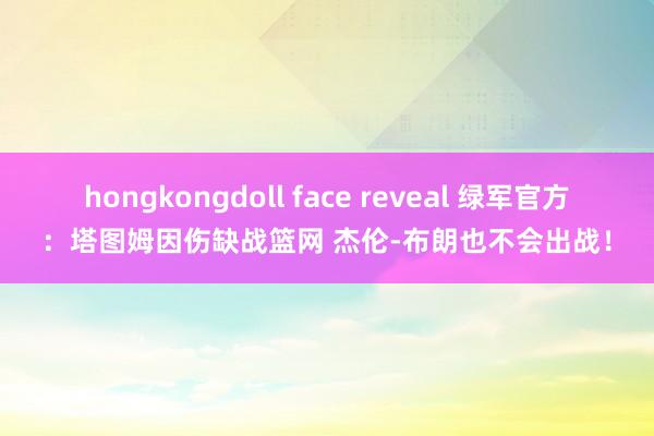 hongkongdoll face reveal 绿军官方：塔图姆因伤缺战篮网 杰伦-布朗也不会出战！