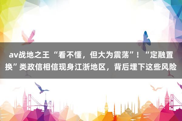 av战地之王 “看不懂，但大为震荡”！“定融置换”类政信相信现身江浙地区，背后埋下这些风险