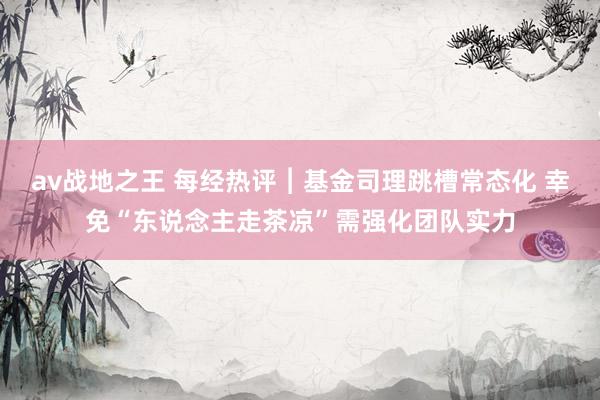 av战地之王 每经热评︱基金司理跳槽常态化 幸免“东说念主走茶凉”需强化团队实力