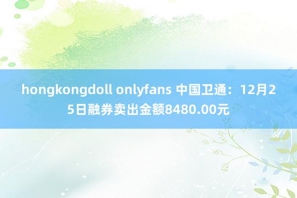 hongkongdoll onlyfans 中国卫通：12月25日融券卖出金额8480.00元