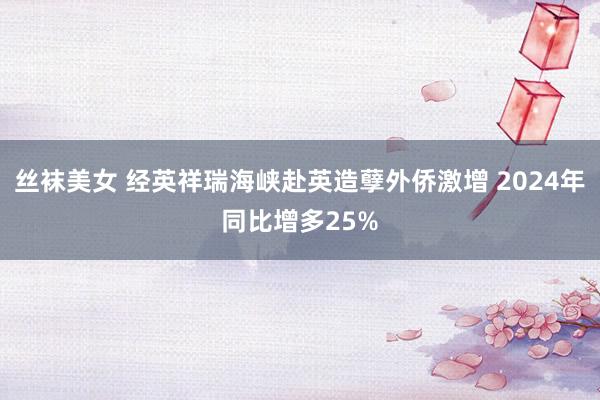 丝袜美女 经英祥瑞海峡赴英造孽外侨激增 2024年同比增多25%