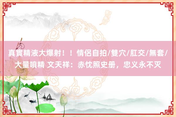 真實精液大爆射！！情侶自拍/雙穴/肛交/無套/大量噴精 文天祥：赤忱照史册，忠义永不灭