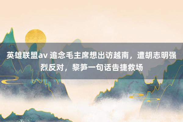 英雄联盟av 追念毛主席想出访越南，遭胡志明强烈反对，黎笋一句话告捷救场