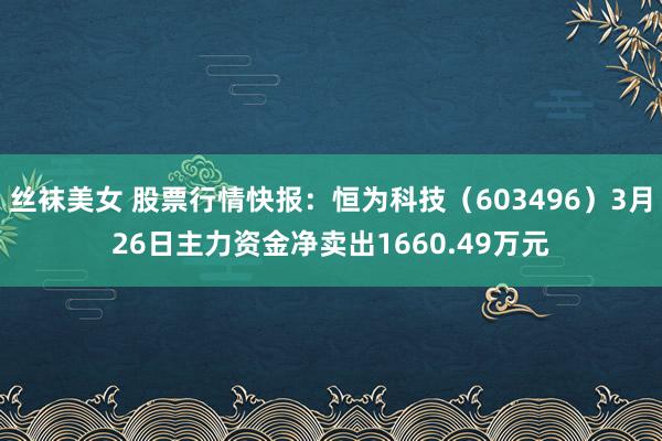 丝袜美女 股票行情快报：恒为科技（603496）3月26日主力资金净卖出1660.49万元