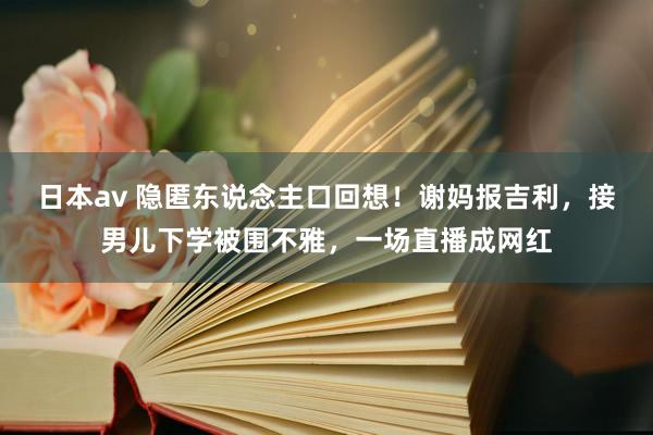日本av 隐匿东说念主口回想！谢妈报吉利，接男儿下学被围不雅，一场直播成网红