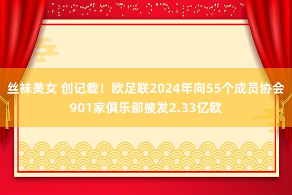 丝袜美女 创记载！欧足联2024年向55个成员协会901家俱乐部披发2.33亿欧